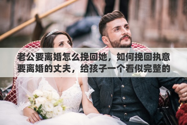 老公要离婚怎么挽回她，如何挽回执意要离婚的丈夫，给孩子一个看似完整的家
