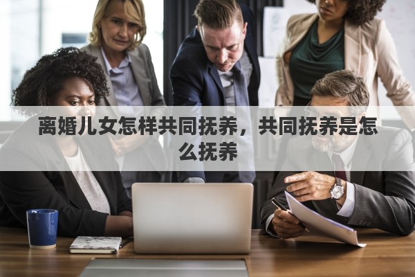离婚儿女怎样共同抚养，共同抚养是怎么抚养