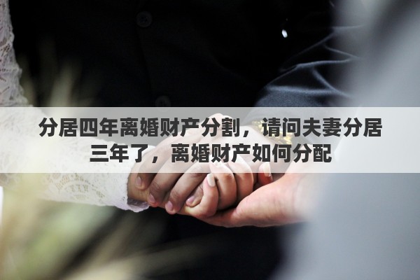 分居四年离婚财产分割，请问夫妻分居三年了，离婚财产如何分配