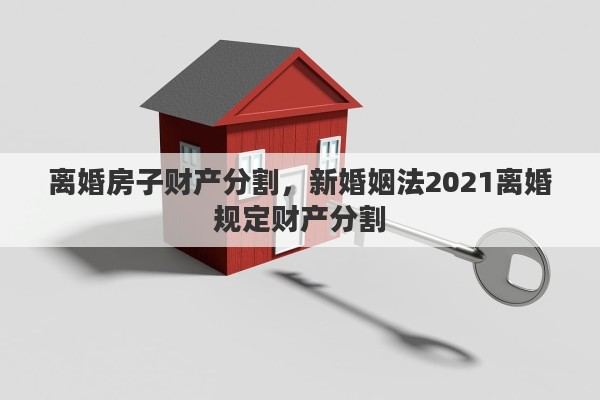 离婚房子财产分割，新婚姻法2021离婚规定财产分割
