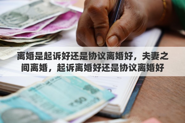 离婚是起诉好还是协议离婚好，夫妻之间离婚，起诉离婚好还是协议离婚好