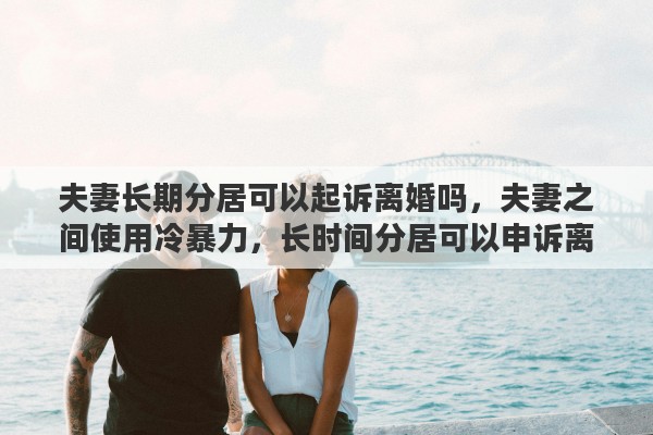 夫妻长期分居可以起诉离婚吗，夫妻之间使用冷暴力，长时间分居可以申诉离婚吗
