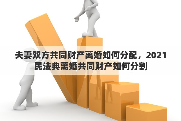夫妻双方共同财产离婚如何分配，2021民法典离婚共同财产如何分割