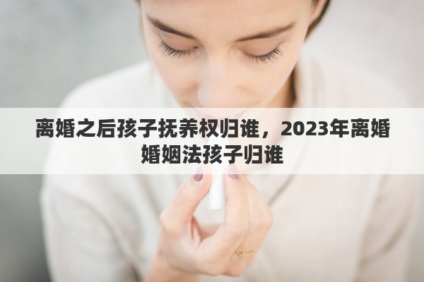 离婚之后孩子抚养权归谁，2023年离婚婚姻法孩子归谁