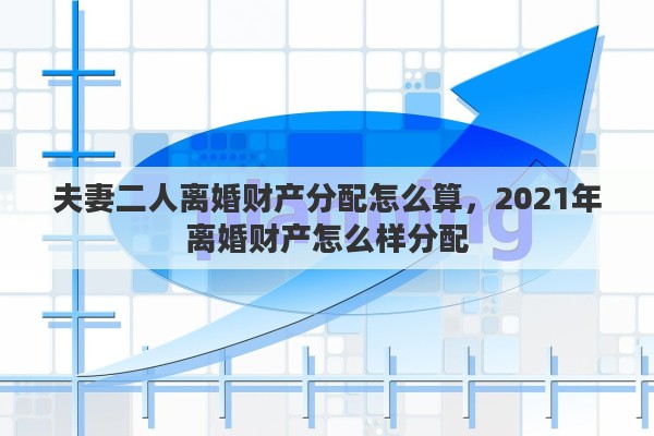 夫妻二人离婚财产分配怎么算，2021年离婚财产怎么样分配