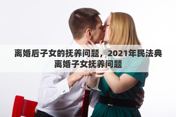 离婚后子女的抚养问题，2021年民法典离婚子女抚养问题