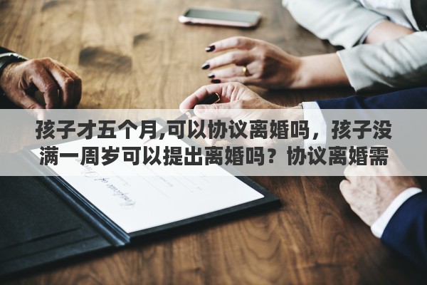 孩子才五个月,可以协议离婚吗，孩子没满一周岁可以提出离婚吗？协议离婚需要满足的条件有哪些