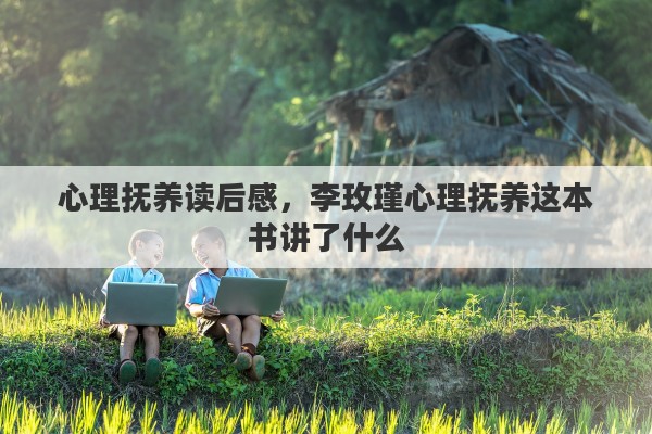 心理抚养读后感，李玫瑾心理抚养这本书讲了什么