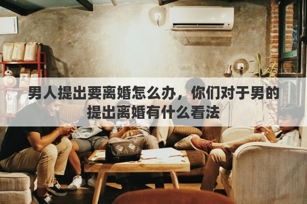 男人提出要离婚怎么办，你们对于男的提出离婚有什么看法