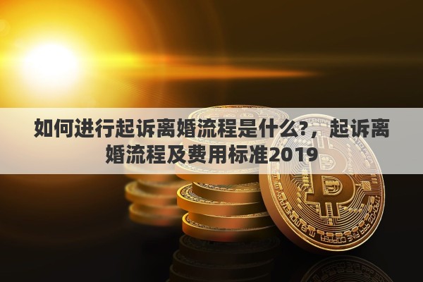 如何进行起诉离婚流程是什么?，起诉离婚流程及费用标准2019