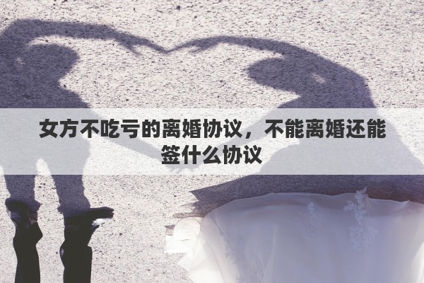 女方不吃亏的离婚协议，不能离婚还能签什么协议