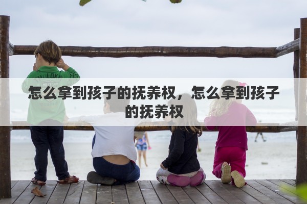 怎么拿到孩子的抚养权，怎么拿到孩子的抚养权