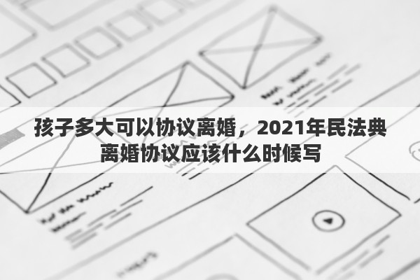 孩子多大可以协议离婚，2021年民法典离婚协议应该什么时候写