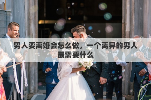 男人要离婚会怎么做，一个离异的男人最需要什么
