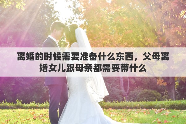 离婚的时候需要准备什么东西，父母离婚女儿跟母亲都需要带什么