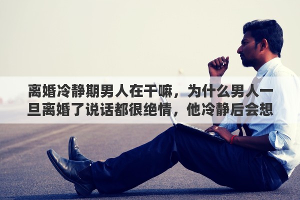 离婚冷静期男人在干嘛，为什么男人一旦离婚了说话都很绝情，他冷静后会想一想吗