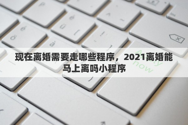 现在离婚需要走哪些程序，2021离婚能马上离吗小程序