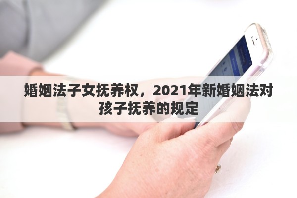 婚姻法子女抚养权，2021年新婚姻法对孩子抚养的规定