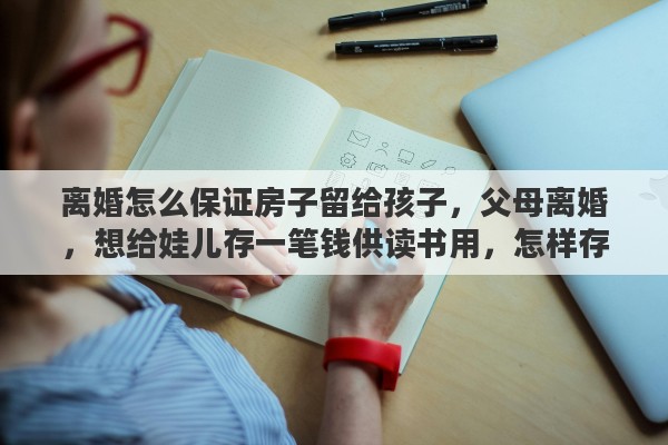 离婚怎么保证房子留给孩子，父母离婚，想给娃儿存一笔钱供读书用，怎样存，谁保管