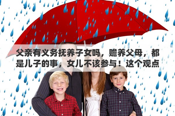 父亲有义务抚养子女吗，赡养父母，都是儿子的事，女儿不该参与！这个观点大家什么看法