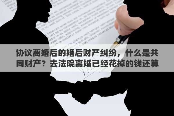 协议离婚后的婚后财产纠纷，什么是共同财产？去法院离婚已经花掉的钱还算不算共同财产