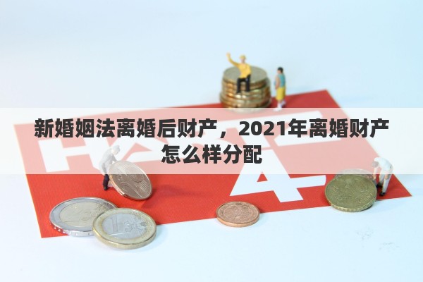 新婚姻法离婚后财产，2021年离婚财产怎么样分配