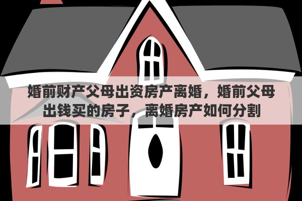 婚前财产父母出资房产离婚，婚前父母出钱买的房子，离婚房产如何分割