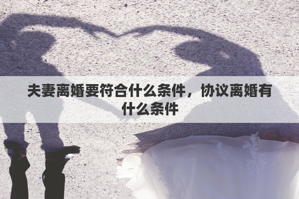 夫妻离婚要符合什么条件，协议离婚有什么条件