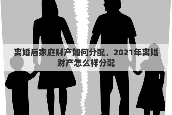 离婚后家庭财产如何分配，2021年离婚财产怎么样分配