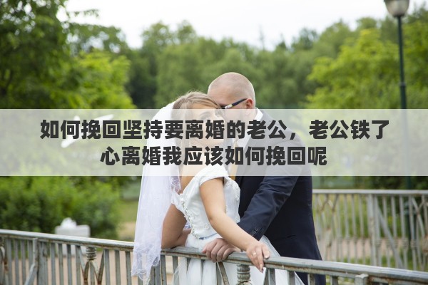 如何挽回坚持要离婚的老公，老公铁了心离婚我应该如何挽回呢