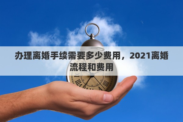 办理离婚手续需要多少费用，2021离婚流程和费用