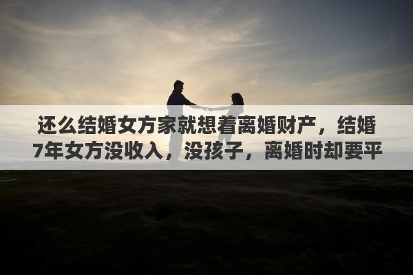 还么结婚女方家就想着离婚财产，结婚7年女方没收入，没孩子，离婚时却要平分财产，这样合理吗