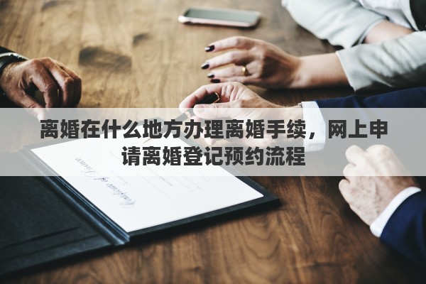 离婚在什么地方办理离婚手续，网上申请离婚登记预约流程
