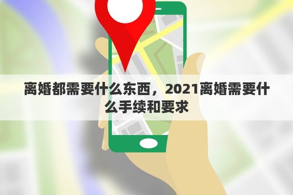 离婚都需要什么东西，2021离婚需要什么手续和要求
