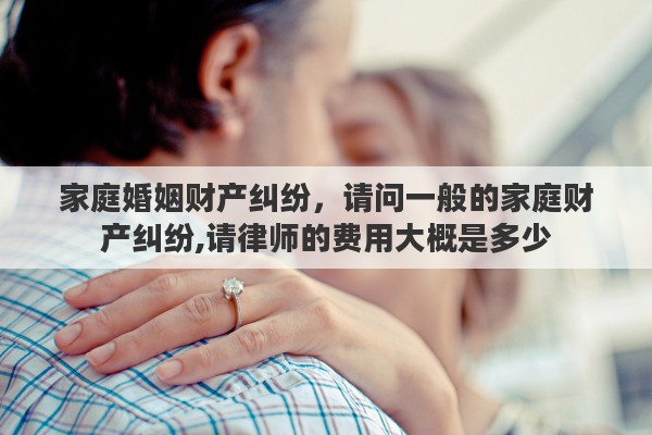 家庭婚姻财产纠纷，请问一般的家庭财产纠纷,请律师的费用大概是多少