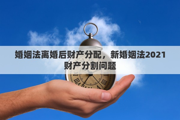 婚姻法离婚后财产分配，新婚姻法2021财产分割问题