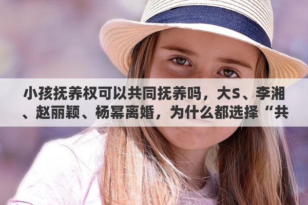 小孩抚养权可以共同抚养吗，大S、李湘、赵丽颖、杨幂离婚，为什么都选择“共同抚养”子女