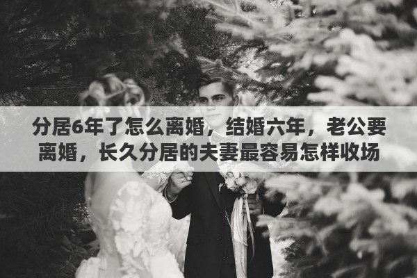分居6年了怎么离婚，结婚六年，老公要离婚，长久分居的夫妻最容易怎样收场