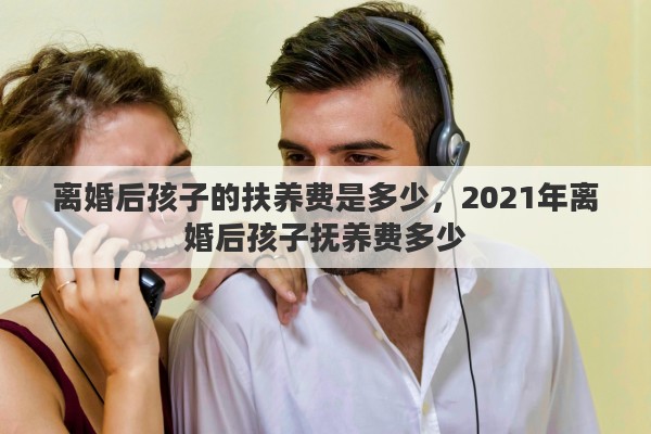 离婚后孩子的扶养费是多少，2021年离婚后孩子抚养费多少