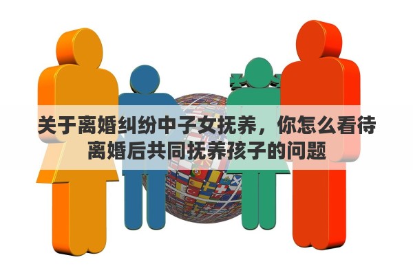 关于离婚纠纷中子女抚养，你怎么看待离婚后共同抚养孩子的问题