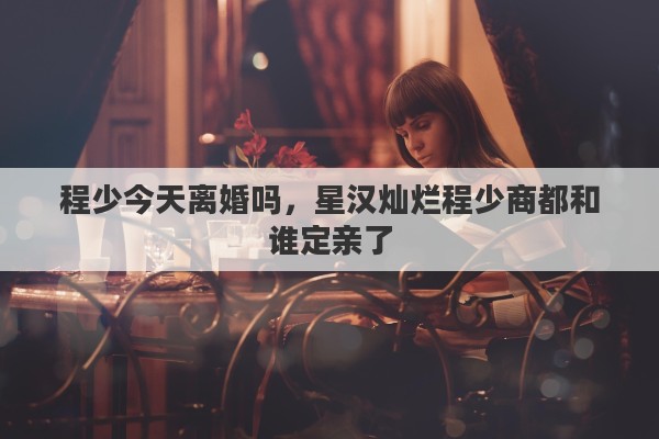 程少今天离婚吗，星汉灿烂程少商都和谁定亲了