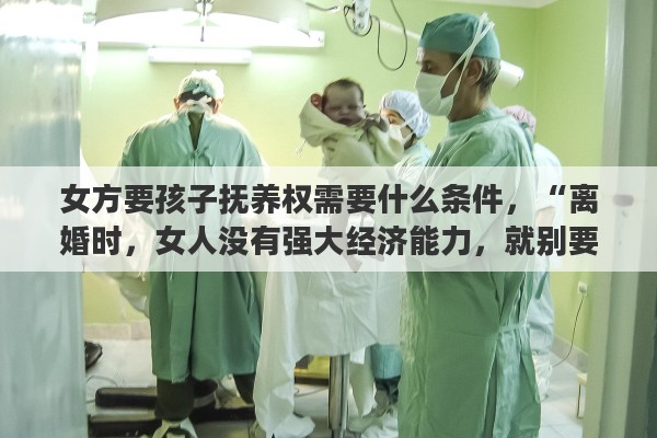 女方要孩子抚养权需要什么条件，“离婚时，女人没有强大经济能力，就别要孩子的抚养权”你怎么看