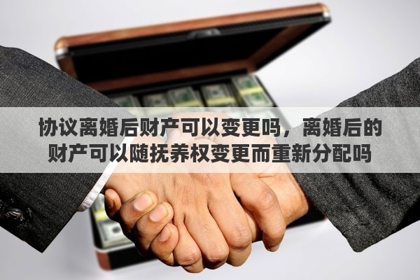 协议离婚后财产可以变更吗，离婚后的财产可以随抚养权变更而重新分配吗