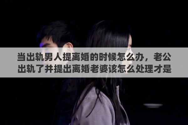 当出轨男人提离婚的时候怎么办，老公出轨了并提出离婚老婆该怎么处理才是最好的