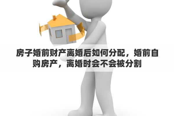 房子婚前财产离婚后如何分配，婚前自购房产，离婚时会不会被分割