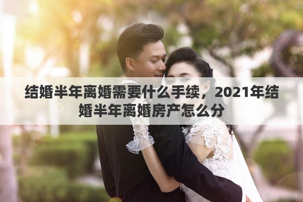 结婚半年离婚需要什么手续，2021年结婚半年离婚房产怎么分