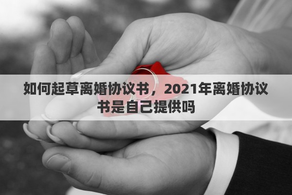如何起草离婚协议书，2021年离婚协议书是自己提供吗