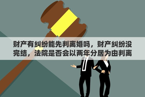 财产有纠纷能先判离婚吗，财产纠纷没完结，法院是否会以两年分居为由判离婚