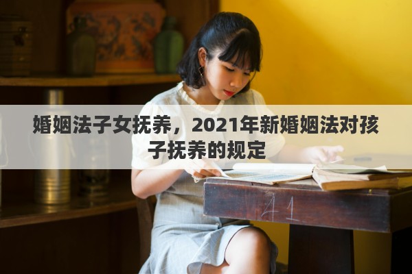 婚姻法子女抚养，2021年新婚姻法对孩子抚养的规定