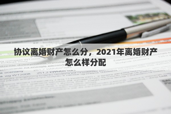 协议离婚财产怎么分，2021年离婚财产怎么样分配